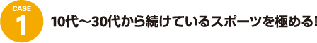 case1 10代〜30代から続けているスポーツを極める!