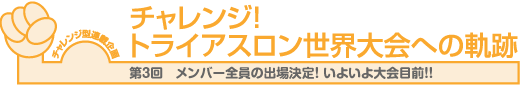 チャレンジ！
トライアスロン世界大会への軌跡　第3回　メンバー全員の出場決定！ いよいよ大会目前！！