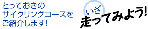 とっておきの
サイクリングコースを
ご紹介します！　いざ走ってみよう！