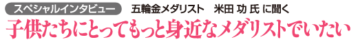 スペシャルインタビュー 五輪金メダリスト米田功氏に聞く　子供たちにとってもっと身近なメダリストでいたい