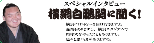 スペシャルインタビュー
横綱白鵬関に聞く!横浜には年２〜３回は行きますよ。
巡業もありますし、横浜スタジアムで
始球式をやったこともありますし。
色々と思い出がありますね。