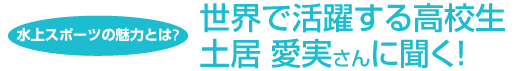 水上スポーツの魅力とは?　世界で活躍する高校生土居 愛実さんに聞く！