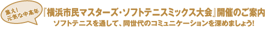 集え！
元気な中高年『横浜市民マスターズ･ソフトテニスミックス大会』開催のご案内
ソフトテニスを通して、同世代のコミュニケーションを深めましょう！