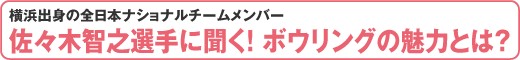 横浜出身の全日本ナショナルチームメンバー　佐々木智之選手に聞く！ ボウリングの魅力とは?