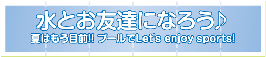 水とお友達になろう♪
夏はもう目前!! プールでLet's enjoy sports!