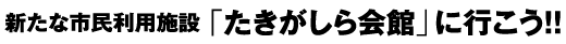 新たな市民利用施設「たきがしら会館」に行こう!!