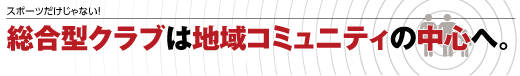 スポーツだけじゃない! 総合型クラブは地域コミュニティの中心へ。