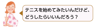 テニスを始めてみたい
んだけど、どうしたら
いいんだろう？