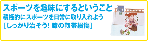 スポーツ医科学センター　スポーツを趣味にするということ
積極的にスポーツを日常に取り入れよう
［しっかり治そう! 膝の靱帯損傷］