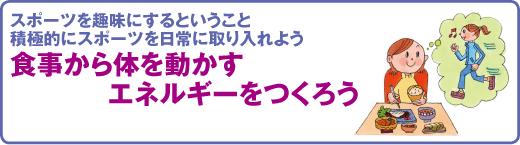 スポーツ医科学センター　スポーツを趣味にするということ
積極的にスポーツを日常に取り入れよう
食事から体を動かすエネルギーをつくろう