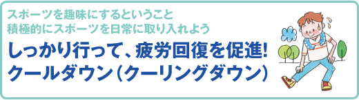 スポーツ医科学センター　スポーツを趣味にするということ
積極的にスポーツを日常に取り入れよう
しっかり行って、疲労回復を促進！
クールダウン（クーリングダウン）