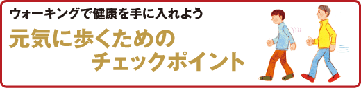 スポーツ医科学センター　ウォーキングで健康を手に入れよう
元気に歩くためのチェックポイント