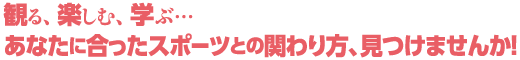 観る、 楽しむ、 学ぶ… あなたに合ったスポーツとの関わり方、見つけませんか!