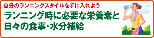 スポーツ医科学センター 自分のランニングスタイルを手に入れよう
ランニング時に必要な栄養素と日々の食事･水分補給