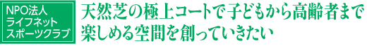 NPO法人
ライフネット
スポーツクラブ
天然芝の極上コートで子どもから高齢者まで楽しめる空間を創っていきたい