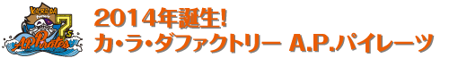 2014年誕生!  カ･ラ･ダファクトリー A.P.パイレーツ